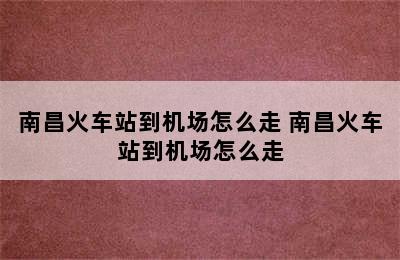 南昌火车站到机场怎么走 南昌火车站到机场怎么走